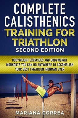 COMPLETE CALISTHENICS TRAINING For TRIATHLON SECOND EDITION: BODYWEIGHT EXERCISES And BODYWEIGHT WORKOUTS YOU CAN DO ANYWHERE TO ACCOMPLISH YOUR BEST TRIATHLON IRONMAN EVER