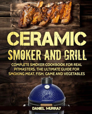 Ceramic Smoker and Grill: Complete Smoker Cookbook for Real Pitmasters, The Ultimate Guide for Smoking Meat, Fish, Game and Vegetables