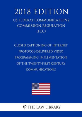 Closed Captioning of Internet Protocol-Delivered Video Programming - Implementation of the Twenty-First Century Communications (US Federal Communications Commission Regulation) (FCC) (2018 Edition)