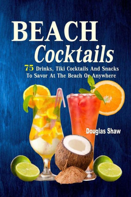 Beach Cocktails: 75 Drinks, Tiki Cocktails And Snacks To Savor At The Beach Or Anywhere