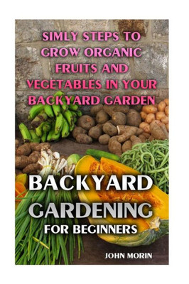 Backyard Gardening For Beginners: Simly Steps To Grow Organic Fruits And Vegetables In Your Backyard Garden