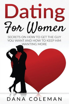 Dating For Women: Secrets On How To Get The Guy You Want and How To Keep Him Wanting More