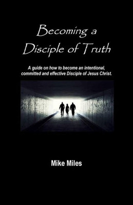 Becoming a Disciple of Truth: A guide on how to become an intentional, committed and effective disciple of Jesus Christ.