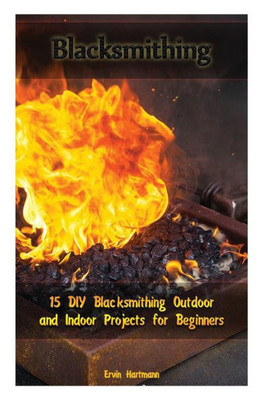 Blacksmithing: 15 DIY Blacksmithing Outdoor and Indoor Projects for Beginners: (Blacksmith Books, Blacksmithing Projects, Blacksmithing Guide) (Blacksmithing, Blacksmithing Projects)