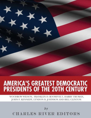 Americas Greatest Democratic Presidents of the 20th Century: Woodrow Wilson, Franklin D. Roosevelt, Harry Truman, John F. Kennedy, Lyndon B. Johnson and Bill Clinton