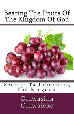 Bearing The Fruits Of The Kingdom Of God: Secrets To Inheriting The Kingdom