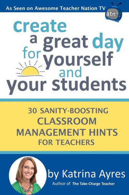 Create a Great Day for Yourself and Your Students: 30 Sanity-Boosting Classroom Management Hints for Teachers