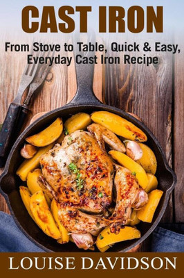 Cast Iron: From Stove to Table, Quick & Easy, Everyday Cast Iron Recipes