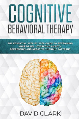 Cognitive Behavioral Therapy: The Essential Step by Step Guide to Retraining Your Brain - Overcome Anxiety, Depression and Negative Thought Patterns (Psychotherapy)
