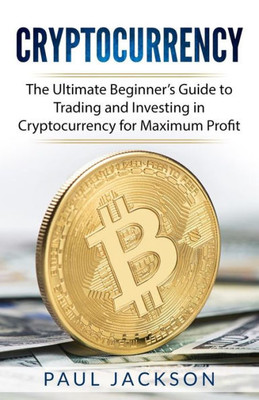 Cryptocurrency: The Ultimate Beginner?s Guide to Trading and Investing in Cryptocurrency for Maximum Profit