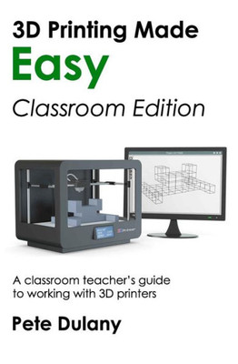3D Printing Made Easy: Classroom Edition: A classroom teacher's guide to working with 3D printers