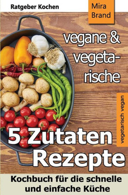 5 Zutaten - vegane und vegetarische Rezepte: Kochbuch fUr die schnelle und einfache KUche (German Edition)