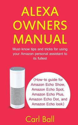 Alexa Owners Manual: Must-know tips and tricks for using your Amazon Personal assistant to its fullest (How-to guide for Amazon Echo Show, Amazon Echo Plus, Amazon Echo Dot, and Amazon Echo look)