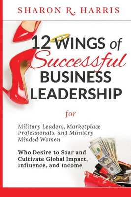 12 Wings of Successful Business Leadership: for Military Leaders, Marketplace Professionals, and Ministry Minded Women Who Desire to Soar and Cultivate Global Impact, Influence, and Income