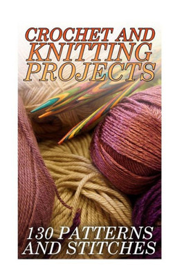 Crochet And Knitting Projects: 130 Patterns and Stitches: (Crochet Patterns, Crochet Stitches) (Crochet Book)