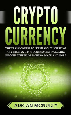 Cryptocurrency: The Crash Course To Learn About Investing And Trading Cryptocurrencies Including Bitcoin, Ethereum, Monero, Zcash And More