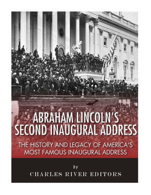 Abraham Lincolns Second Inaugural Address: The History and Legacy of Americas Most Famous Inaugural Address