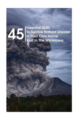 45 Essential Skills To Survive Natural Disaster In Your Own Home And In The Wilderness: (Survival Guide, Natural Disasters Survival, How to Survive Natural Disasters)