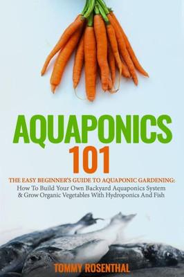 Aquaponics 101: The Easy Beginners Guide to Aquaponic Gardening: How To Build Your Own Backyard Aquaponics System and Grow Organic Vegetables With Hydroponics And Fish (Gardening Books)