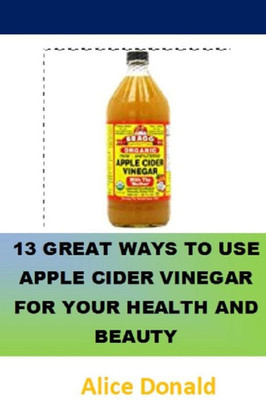 13 Great Ways To Use Apple Cider Vinegar For Your Health and Beauty: the essential handbook for Apple Cider Vinegar.