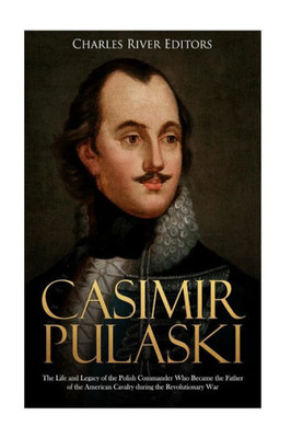 Casimir Pulaski: The Life and Legacy of the Polish Commander Who Became the Father of the American Cavalry during the Revolutionary War