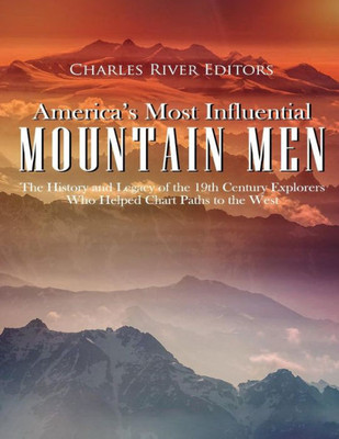 Americas Most Influential Mountain Men: The History and Legacy of the 19th Century Explorers Who Helped Chart Paths to the West