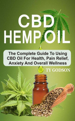 CBD Hemp Oil: The Complete Guide To Using CBD Oil For Health, Pain Relief, Anxiety And Overall Wellness