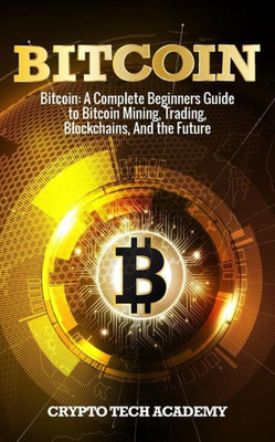 Bitcoin: A Complete Beginners Guide to Bitcoin Mining, Trading, Blockchains, And the Future