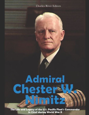 Admiral Chester W. Nimitz: The Life and Legacy of the U.S. Pacific Fleets Commander in Chief during World War II