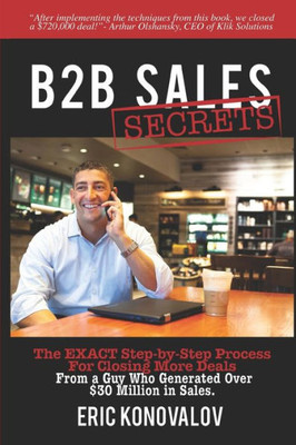 B2B Sales Secrets: The EXACT Step-by-Step Process For Closing More Deals From a Guy Who Generated Over $30 Million in Sales.