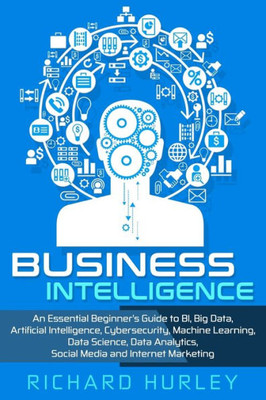 Business Intelligence: An Essential Beginners Guide to BI, Big Data, Artificial Intelligence, Cybersecurity, Machine Learning, Data Science, Data Analytics, Social Media and Internet Marketing