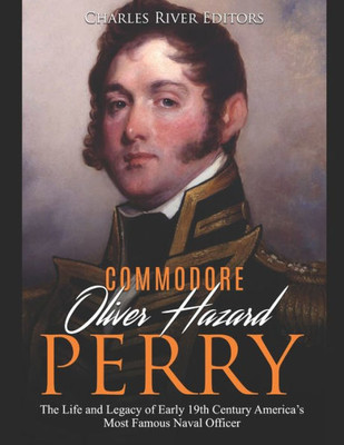 Commodore Oliver Hazard Perry: The Life and Legacy of Early 19th Century Americas Most Famous Naval Officer