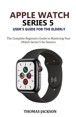 Apple Watch Series 5 Users Guide for the Elderly: The Complete Beginners Guide to Mastering Your iWatch Series 5 for Seniors