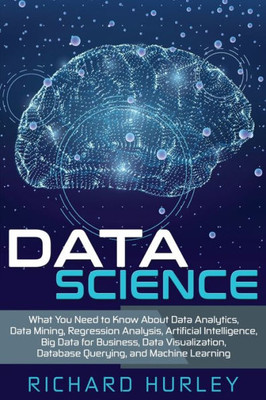 Data Science: What You Need to Know About Data Analytics, Data Mining, Regression Analysis, Artificial Intelligence, Big Data for Business, Data Visualization, Database Querying, and Machine Learning