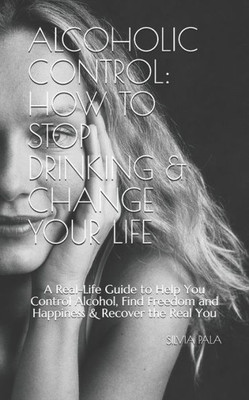 Alcoholic Control: How to Stop Drinking & Change Your Life: A Real-Life Guide to Help You Control Alcohol, Find Freedom and Happiness & Recover the Real You