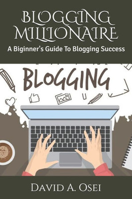 BLOGGING MILLIONAIRE: A Biginner's Guide To Blogging Success
