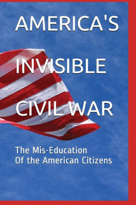 AMERICA'S INVISIBLE CIVIL WAR The Mis-Education Of the American Citizens: The Mis-Education Of the American Citizens