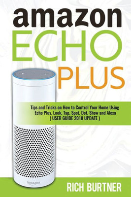 Amazon Echo Plus: Tips and Tricks on How to Control Your Home Using Echo Plus, Look, Tap, Spot, Dot, Show and Alexa (USER GUIDE 2018 UPDATE)