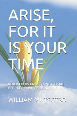 ARISE, FOR IT IS YOUR TIME: NEVER FOCUS ON YOUR PAST, SHAKE OFF YOUR DUST, ARISE AND MOVE ON