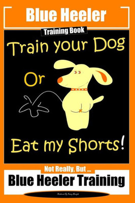 Blue Heeler Training Book, Train Your Dog or Eat My Shorts!: Not Really But... Blue Heeler Training (Blue Heeler Training Books)