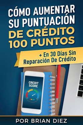 Cómo Aumentar Su Puntuación De Crédito 100 Puntos + En 30 Días Sin Reparación De Crédito (Spanish Edition)