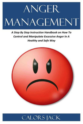 ANGER MANAGEMENT: A Step By Step Instruction Handbook on How To Control and Manipulate Excessive Anger In A Healthy and Safe Way