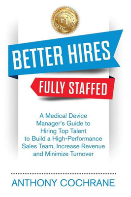 Better Hires, Fully Staffed: A Medical Device Managers Guide to Hiring Top Talent to Build a High-Performance Sales Team, Increase Revenue and Minimize Turnover