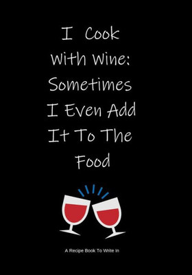 A Recipe Book To Write In: I Cook With Wine: Sometimes I Even Add It To The Food ~ Make Your Own Cookbook