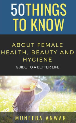 50 THINGS TO KNOW ABOUT FEMALE HEALTH, BEAUTY AND HYGIENE: GUIDE TO A BETTER LIFE (50 Things to Know Health)