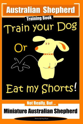 Australian Shepherd Training Book, Train Your Dog or Eat My Shorts! Not Really But...: Australian Shepherd Training (Australian Shepherd Training Books)