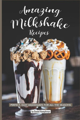 Amazing Milkshake Recipes: Perfect, Easy Milkshakes for All the Seasons