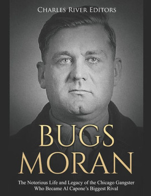 Bugs Moran: The Notorious Life and Legacy of the Chicago Gangster Who Became Al Capones Biggest Rival