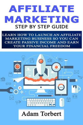 Affiliate Marketing Step By Step Guide: Learn How To Launch an Affiliate Marketing Business So You Can Create Passive Income And Earn Your Financial Freedom