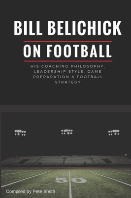 Bill Belichick: His Coaching Philosophy, Leadership Style, Game Preparation & Football Strategy